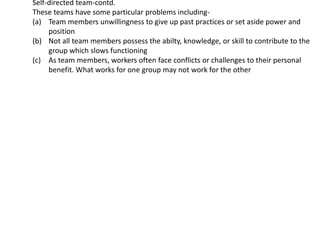 Self-directed team-contd.
These teams have some particular problems including-
(a) Team members unwillingness to give up past practices or set aside power and
position
(b) Not all team members possess the abilty, knowledge, or skill to contribute to the
group which slows functioning
(c) As team members, workers often face conflicts or challenges to their personal
benefit. What works for one group may not work for the other
 