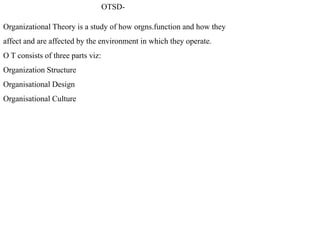 OTSD-
Organizational Theory is a study of how orgns.function and how they
affect and are affected by the environment in which they operate.
O T consists of three parts viz:
Organization Structure
Organisational Design
Organisational Culture
 