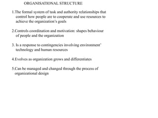 ORGANISATIONAL STRUCTURE
1.The formal system of task and authority relationships that
control how people are to cooperate and use resources to
achieve the organization’s goals
2.Controls coordination and motivation: shapes behaviour
of people and the organization
3. Is a response to contingencies involving environment’
technology and human resources
4.Evolves as organization grows and differentiates
5.Can be managed and changed through the process of
organizational design
 