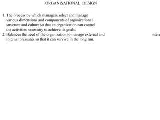 ORGANISATIONAL DESIGN
1. The process by which managers select and manage
various dimensions and components of organizational
structure and culture so that an organization can control
the activities necessary to achieve its goals.
2. Balances the need of the organization to manage external and intern
internal pressures so that it can survive in the long run.
 