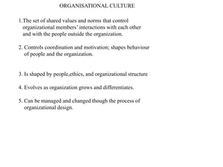 ORGANISATIONAL CULTURE
1.The set of shared values and norms that control
organizational members’ interactions with each other
and with the people outside the organization.
2. Controls coordination and motivation; shapes behaviour
of people and the organization.
3. Is shaped by people,ethics, and organizational structure
4. Evolves as organization grows and differentiates.
5. Can be managed and changed though the process of
organizational design.
 