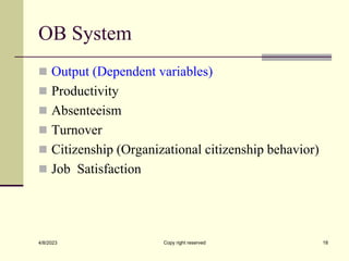 OB System
 Output (Dependent variables)
 Productivity
 Absenteeism
 Turnover
 Citizenship (Organizational citizenship behavior)
 Job Satisfaction
4/8/2023 Copy right reserved 18
 