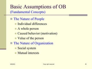 Basic Assumptions of OB
(Fundamental Concepts)
 The Nature of People
 Individual differences
 A whole person
 Caused behavior (motivation)
 Value of the person
 The Nature of Organization
 Social system
 Mutual interests
4/8/2023 Copy right reserved 20
 