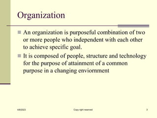 Organization
 An organization is purposeful combination of two
or more people who independent with each other
to achieve specific goal.
 It is composed of people, structure and technology
for the purpose of attainment of a common
purpose in a changing enviornment
4/8/2023 Copy right reserved 3
 
