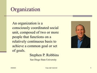 Organization
4/8/2023 Copy right reserved 4
An organization is a
consciously coordinated social
unit, composed of two or more
people that functions on a
relatively continuous basis to
achieve a common goal or set
of goals.
Stephen P. Robbins
San Diego State University
 