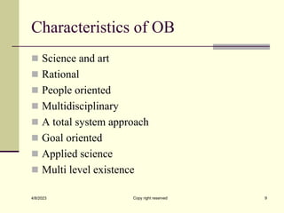 Characteristics of OB
 Science and art
 Rational
 People oriented
 Multidisciplinary
 A total system approach
 Goal oriented
 Applied science
 Multi level existence
4/8/2023 Copy right reserved 9
 