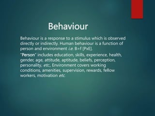 Behaviour
Behaviour is a response to a stimulus which is observed
directly or indirectly. Human behaviour is a function of
person and environment i.e. B=f [PxE].
“Person” includes education, skills, experience, health,
gender, age, attitude, aptitude, beliefs, perception,
personality, etc., Environment covers working
conditions, amenities, supervision, rewards, fellow
workers, motivation etc.
 