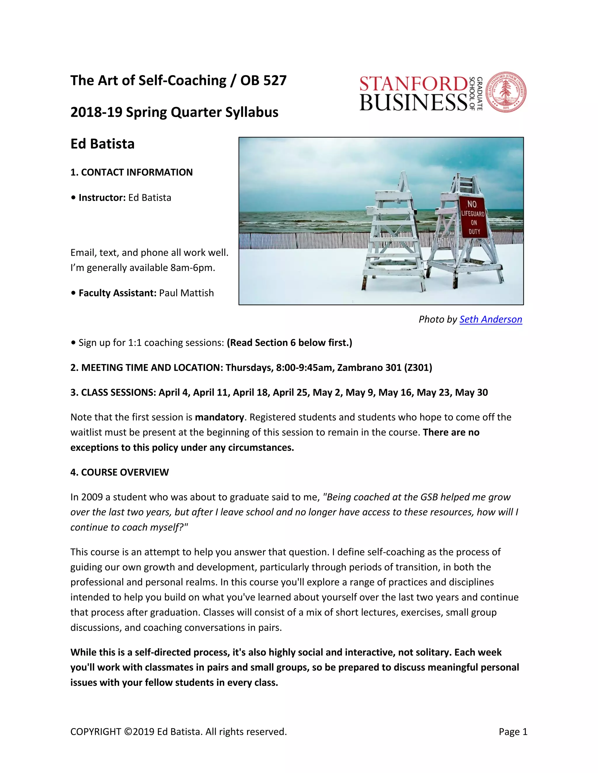 COPYRIGHT ©2019 Ed Batista. All rights reserved. Page 1
The Art of Self-Coaching / OB 527
2018-19 Spring Quarter Syllabus
Ed Batista
1. CONTACT INFORMATION
• Instructor: Ed Batista
Email, text, and phone all work well.
I’m generally available 8am-6pm.
• Faculty Assistant: Paul Mattish
Photo by Seth Anderson
• Sign up for 1:1 coaching sessions: (Read Section 6 below first.)
2. MEETING TIME AND LOCATION: Thursdays, 8:00-9:45am, Zambrano 301 (Z301)
3. CLASS SESSIONS: April 4, April 11, April 18, April 25, May 2, May 9, May 16, May 23, May 30
Note that the first session is mandatory. Registered students and students who hope to come off the
waitlist must be present at the beginning of this session to remain in the course. There are no
exceptions to this policy under any circumstances.
4. COURSE OVERVIEW
In 2009 a student who was about to graduate said to me, "Being coached at the GSB helped me grow
over the last two years, but after I leave school and no longer have access to these resources, how will I
continue to coach myself?"
This course is an attempt to help you answer that question. I define self-coaching as the process of
guiding our own growth and development, particularly through periods of transition, in both the
professional and personal realms. In this course you'll explore a range of practices and disciplines
intended to help you build on what you've learned about yourself over the last two years and continue
that process after graduation. Classes will consist of a mix of short lectures, exercises, small group
discussions, and coaching conversations in pairs.
While this is a self-directed process, it's also highly social and interactive, not solitary. Each week
you'll work with classmates in pairs and small groups, so be prepared to discuss meaningful personal
issues with your fellow students in every class.
 