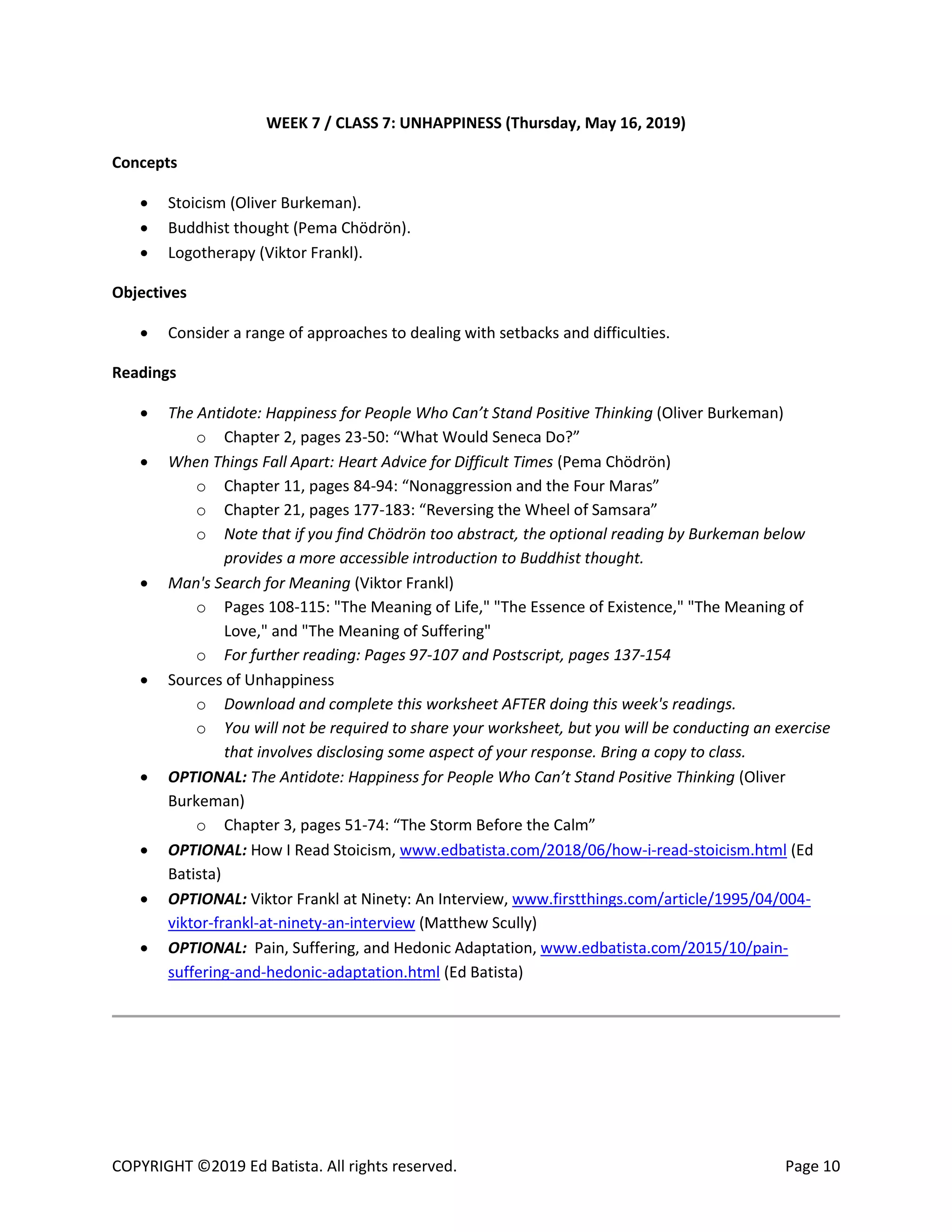 COPYRIGHT ©2019 Ed Batista. All rights reserved. Page 10
WEEK 7 / CLASS 7: UNHAPPINESS (Thursday, May 16, 2019)
Concepts
 Stoicism (Oliver Burkeman).
 Buddhist thought (Pema Chödrön).
 Logotherapy (Viktor Frankl).
Objectives
 Consider a range of approaches to dealing with setbacks and difficulties.
Readings
 The Antidote: Happiness for People Who Can’t Stand Positive Thinking (Oliver Burkeman)
o Chapter 2, pages 23-50: “What Would Seneca Do?”
 When Things Fall Apart: Heart Advice for Difficult Times (Pema Chödrön)
o Chapter 11, pages 84-94: “Nonaggression and the Four Maras”
o Chapter 21, pages 177-183: “Reversing the Wheel of Samsara”
o Note that if you find Chödrön too abstract, the optional reading by Burkeman below
provides a more accessible introduction to Buddhist thought.
 Man's Search for Meaning (Viktor Frankl)
o Pages 108-115: "The Meaning of Life," "The Essence of Existence," "The Meaning of
Love," and "The Meaning of Suffering"
o For further reading: Pages 97-107 and Postscript, pages 137-154
 Sources of Unhappiness
o Download and complete this worksheet AFTER doing this week's readings.
o You will not be required to share your worksheet, but you will be conducting an exercise
that involves disclosing some aspect of your response. Bring a copy to class.
 OPTIONAL: The Antidote: Happiness for People Who Can’t Stand Positive Thinking (Oliver
Burkeman)
o Chapter 3, pages 51-74: “The Storm Before the Calm”
 OPTIONAL: How I Read Stoicism, www.edbatista.com/2018/06/how-i-read-stoicism.html (Ed
Batista)
 OPTIONAL: Viktor Frankl at Ninety: An Interview, www.firstthings.com/article/1995/04/004-
viktor-frankl-at-ninety-an-interview (Matthew Scully)
 OPTIONAL: Pain, Suffering, and Hedonic Adaptation, www.edbatista.com/2015/10/pain-
suffering-and-hedonic-adaptation.html (Ed Batista)
 