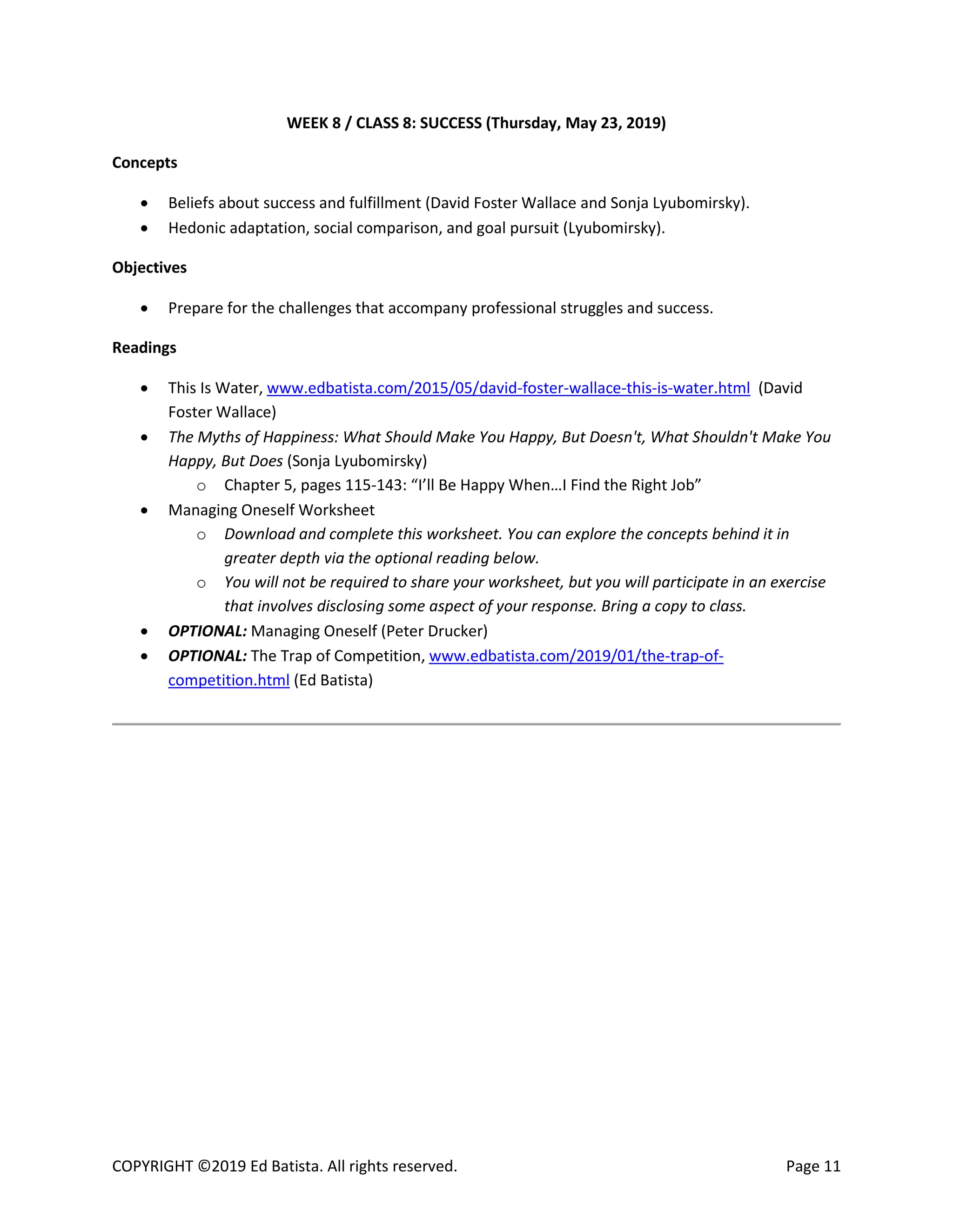 COPYRIGHT ©2019 Ed Batista. All rights reserved. Page 11
WEEK 8 / CLASS 8: SUCCESS (Thursday, May 23, 2019)
Concepts
 Beliefs about success and fulfillment (David Foster Wallace and Sonja Lyubomirsky).
 Hedonic adaptation, social comparison, and goal pursuit (Lyubomirsky).
Objectives
 Prepare for the challenges that accompany professional struggles and success.
Readings
 This Is Water, www.edbatista.com/2015/05/david-foster-wallace-this-is-water.html (David
Foster Wallace)
 The Myths of Happiness: What Should Make You Happy, But Doesn't, What Shouldn't Make You
Happy, But Does (Sonja Lyubomirsky)
o Chapter 5, pages 115-143: “I’ll Be Happy When…I Find the Right Job”
 Managing Oneself Worksheet
o Download and complete this worksheet. You can explore the concepts behind it in
greater depth via the optional reading below.
o You will not be required to share your worksheet, but you will participate in an exercise
that involves disclosing some aspect of your response. Bring a copy to class.
 OPTIONAL: Managing Oneself (Peter Drucker)
 OPTIONAL: The Trap of Competition, www.edbatista.com/2019/01/the-trap-of-
competition.html (Ed Batista)
 