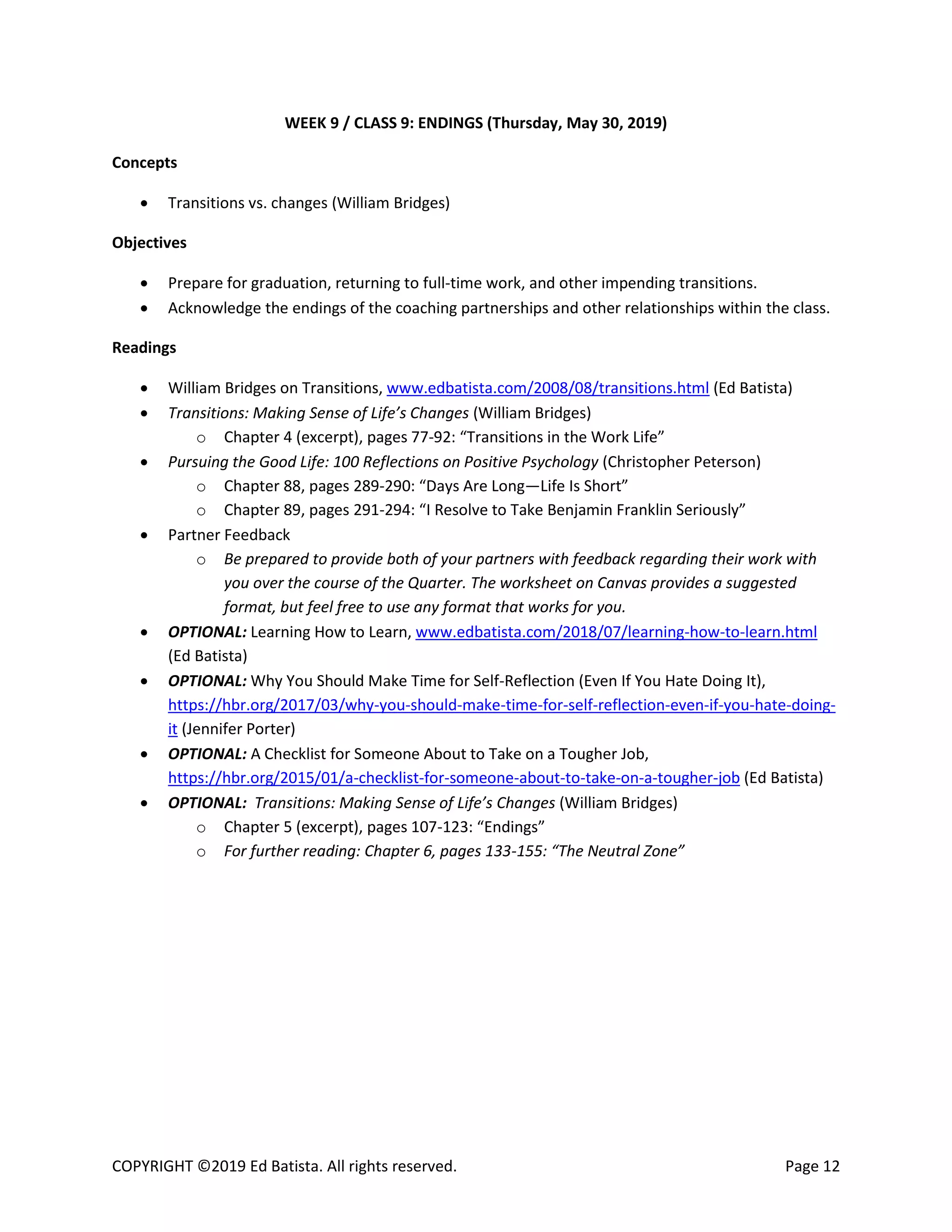 COPYRIGHT ©2019 Ed Batista. All rights reserved. Page 12
WEEK 9 / CLASS 9: ENDINGS (Thursday, May 30, 2019)
Concepts
 Transitions vs. changes (William Bridges)
Objectives
 Prepare for graduation, returning to full-time work, and other impending transitions.
 Acknowledge the endings of the coaching partnerships and other relationships within the class.
Readings
 William Bridges on Transitions, www.edbatista.com/2008/08/transitions.html (Ed Batista)
 Transitions: Making Sense of Life’s Changes (William Bridges)
o Chapter 4 (excerpt), pages 77-92: “Transitions in the Work Life”
 Pursuing the Good Life: 100 Reflections on Positive Psychology (Christopher Peterson)
o Chapter 88, pages 289-290: “Days Are Long—Life Is Short”
o Chapter 89, pages 291-294: “I Resolve to Take Benjamin Franklin Seriously”
 Partner Feedback
o Be prepared to provide both of your partners with feedback regarding their work with
you over the course of the Quarter. The worksheet on Canvas provides a suggested
format, but feel free to use any format that works for you.
 OPTIONAL: Learning How to Learn, www.edbatista.com/2018/07/learning-how-to-learn.html
(Ed Batista)
 OPTIONAL: Why You Should Make Time for Self-Reflection (Even If You Hate Doing It),
https://hbr.org/2017/03/why-you-should-make-time-for-self-reflection-even-if-you-hate-doing-
it (Jennifer Porter)
 OPTIONAL: A Checklist for Someone About to Take on a Tougher Job,
https://hbr.org/2015/01/a-checklist-for-someone-about-to-take-on-a-tougher-job (Ed Batista)
 OPTIONAL: Transitions: Making Sense of Life’s Changes (William Bridges)
o Chapter 5 (excerpt), pages 107-123: “Endings”
o For further reading: Chapter 6, pages 133-155: “The Neutral Zone”
 