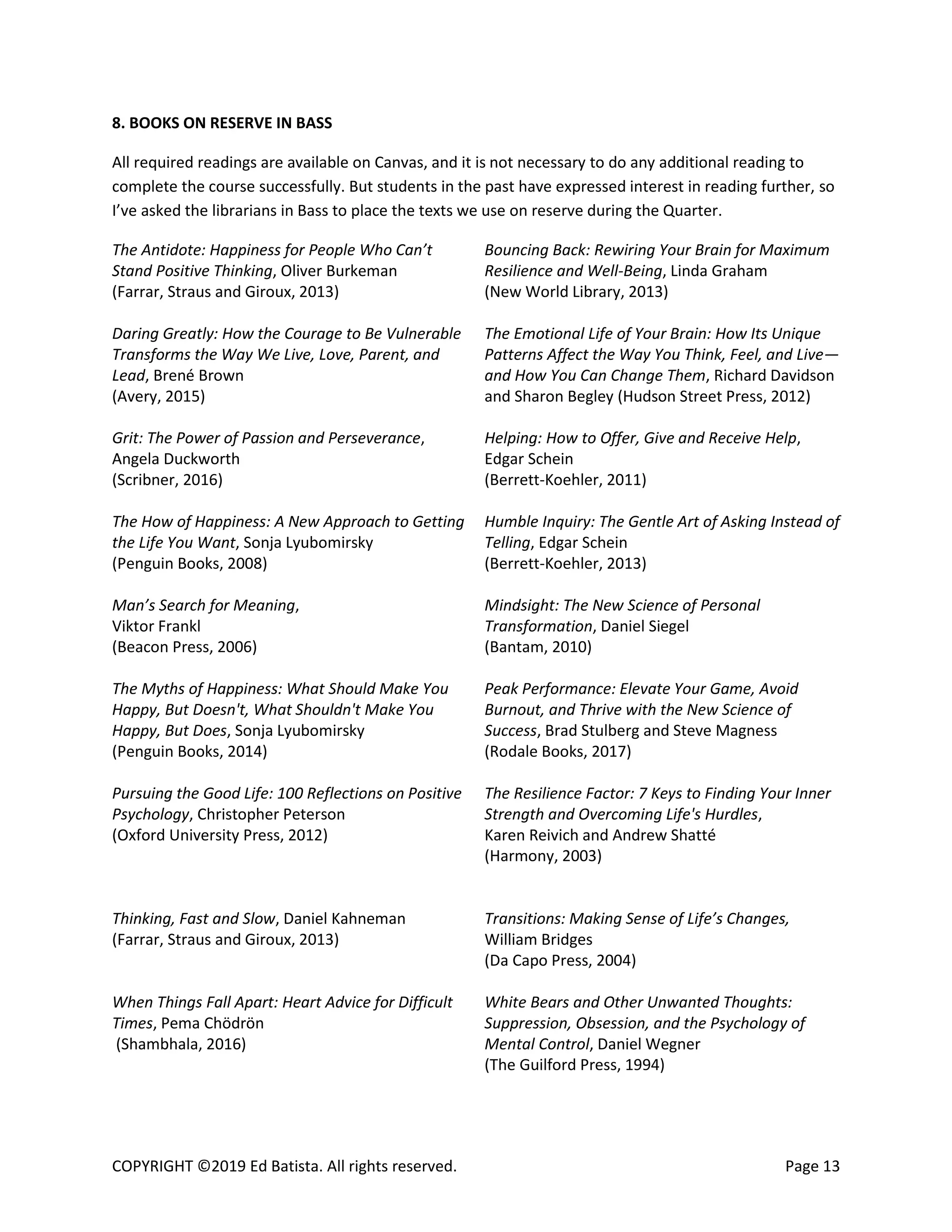 COPYRIGHT ©2019 Ed Batista. All rights reserved. Page 13
8. BOOKS ON RESERVE IN BASS
All required readings are available on Canvas, and it is not necessary to do any additional reading to
complete the course successfully. But students in the past have expressed interest in reading further, so
I’ve asked the librarians in Bass to place the texts we use on reserve during the Quarter.
The Antidote: Happiness for People Who Can’t
Stand Positive Thinking, Oliver Burkeman
(Farrar, Straus and Giroux, 2013)
Bouncing Back: Rewiring Your Brain for Maximum
Resilience and Well-Being, Linda Graham
(New World Library, 2013)
Daring Greatly: How the Courage to Be Vulnerable
Transforms the Way We Live, Love, Parent, and
Lead, Brené Brown
(Avery, 2015)
The Emotional Life of Your Brain: How Its Unique
Patterns Affect the Way You Think, Feel, and Live—
and How You Can Change Them, Richard Davidson
and Sharon Begley (Hudson Street Press, 2012)
Grit: The Power of Passion and Perseverance,
Angela Duckworth
(Scribner, 2016)
Helping: How to Offer, Give and Receive Help,
Edgar Schein
(Berrett-Koehler, 2011)
The How of Happiness: A New Approach to Getting
the Life You Want, Sonja Lyubomirsky
(Penguin Books, 2008)
Humble Inquiry: The Gentle Art of Asking Instead of
Telling, Edgar Schein
(Berrett-Koehler, 2013)
Man’s Search for Meaning,
Viktor Frankl
(Beacon Press, 2006)
Mindsight: The New Science of Personal
Transformation, Daniel Siegel
(Bantam, 2010)
The Myths of Happiness: What Should Make You
Happy, But Doesn't, What Shouldn't Make You
Happy, But Does, Sonja Lyubomirsky
(Penguin Books, 2014)
Peak Performance: Elevate Your Game, Avoid
Burnout, and Thrive with the New Science of
Success, Brad Stulberg and Steve Magness
(Rodale Books, 2017)
Pursuing the Good Life: 100 Reflections on Positive
Psychology, Christopher Peterson
(Oxford University Press, 2012)
The Resilience Factor: 7 Keys to Finding Your Inner
Strength and Overcoming Life's Hurdles,
Karen Reivich and Andrew Shatté
(Harmony, 2003)
Thinking, Fast and Slow, Daniel Kahneman
(Farrar, Straus and Giroux, 2013)
Transitions: Making Sense of Life’s Changes,
William Bridges
(Da Capo Press, 2004)
When Things Fall Apart: Heart Advice for Difficult
Times, Pema Chödrön
(Shambhala, 2016)
White Bears and Other Unwanted Thoughts:
Suppression, Obsession, and the Psychology of
Mental Control, Daniel Wegner
(The Guilford Press, 1994)
 