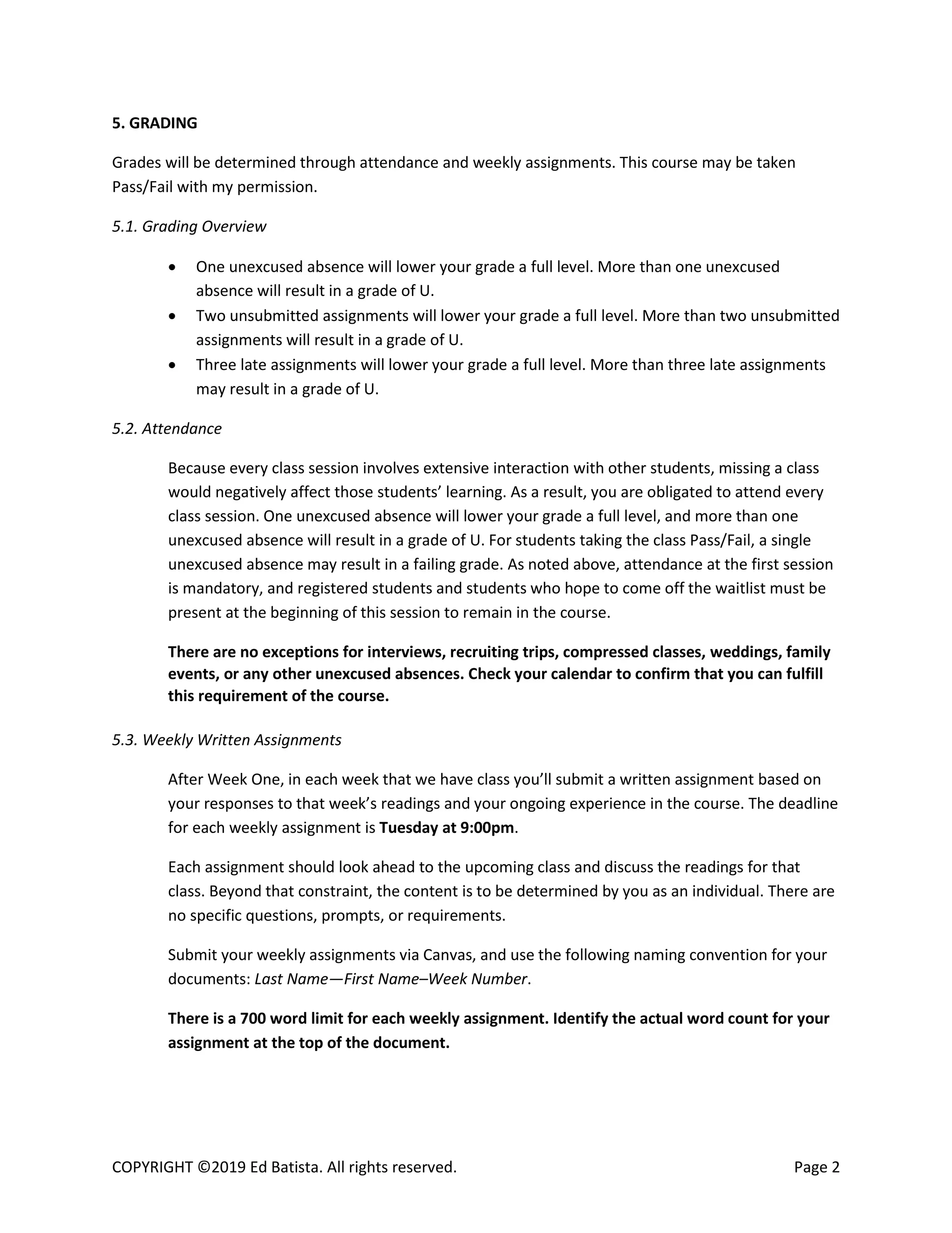 COPYRIGHT ©2019 Ed Batista. All rights reserved. Page 2
5. GRADING
Grades will be determined through attendance and weekly assignments. This course may be taken
Pass/Fail with my permission.
5.1. Grading Overview
 One unexcused absence will lower your grade a full level. More than one unexcused
absence will result in a grade of U.
 Two unsubmitted assignments will lower your grade a full level. More than two unsubmitted
assignments will result in a grade of U.
 Three late assignments will lower your grade a full level. More than three late assignments
may result in a grade of U.
5.2. Attendance
Because every class session involves extensive interaction with other students, missing a class
would negatively affect those students’ learning. As a result, you are obligated to attend every
class session. One unexcused absence will lower your grade a full level, and more than one
unexcused absence will result in a grade of U. For students taking the class Pass/Fail, a single
unexcused absence may result in a failing grade. As noted above, attendance at the first session
is mandatory, and registered students and students who hope to come off the waitlist must be
present at the beginning of this session to remain in the course.
There are no exceptions for interviews, recruiting trips, compressed classes, weddings, family
events, or any other unexcused absences. Check your calendar to confirm that you can fulfill
this requirement of the course.
5.3. Weekly Written Assignments
After Week One, in each week that we have class you’ll submit a written assignment based on
your responses to that week’s readings and your ongoing experience in the course. The deadline
for each weekly assignment is Tuesday at 9:00pm.
Each assignment should look ahead to the upcoming class and discuss the readings for that
class. Beyond that constraint, the content is to be determined by you as an individual. There are
no specific questions, prompts, or requirements.
Submit your weekly assignments via Canvas, and use the following naming convention for your
documents: Last Name—First Name–Week Number.
There is a 700 word limit for each weekly assignment. Identify the actual word count for your
assignment at the top of the document.
 