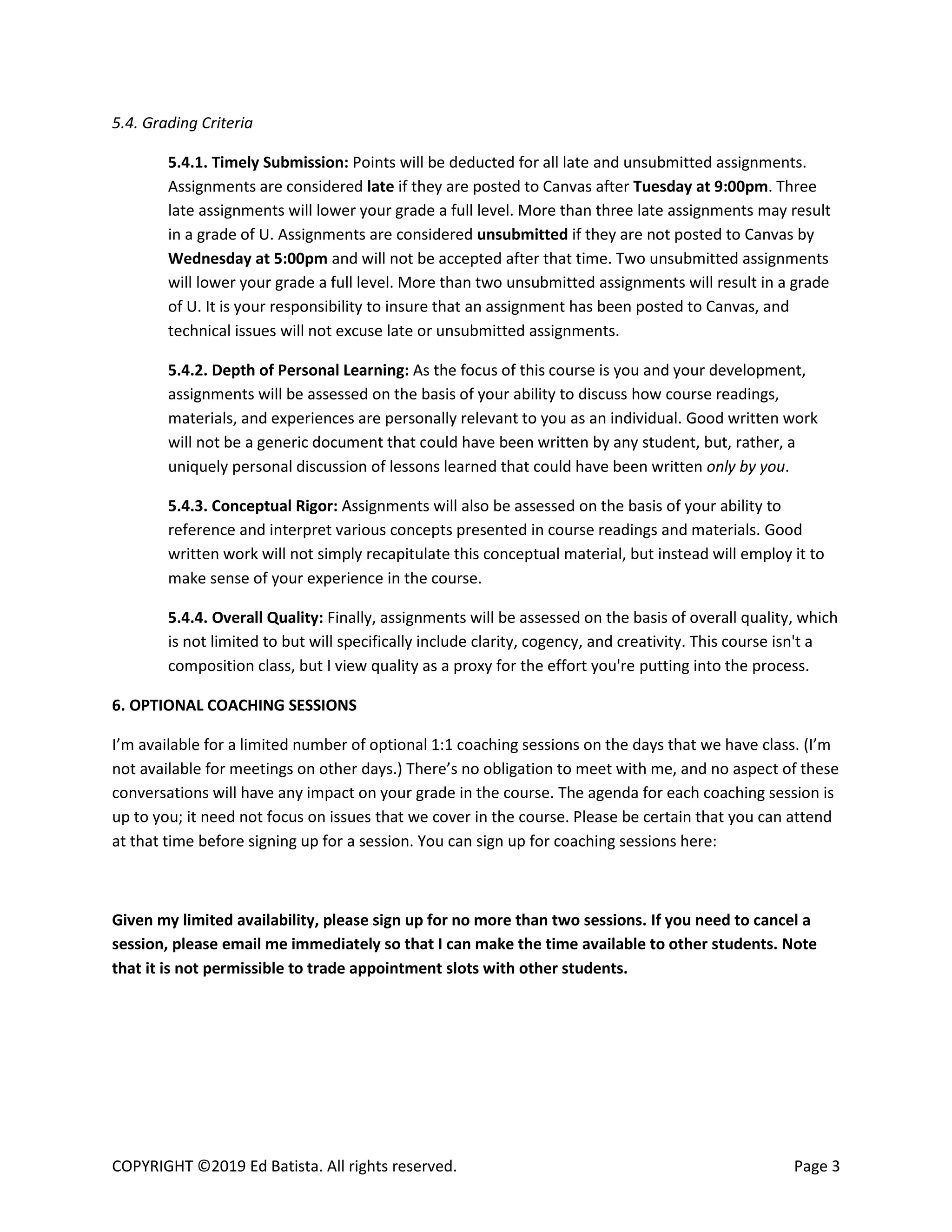 COPYRIGHT ©2019 Ed Batista. All rights reserved. Page 3
5.4. Grading Criteria
5.4.1. Timely Submission: Points will be deducted for all late and unsubmitted assignments.
Assignments are considered late if they are posted to Canvas after Tuesday at 9:00pm. Three
late assignments will lower your grade a full level. More than three late assignments may result
in a grade of U. Assignments are considered unsubmitted if they are not posted to Canvas by
Wednesday at 5:00pm and will not be accepted after that time. Two unsubmitted assignments
will lower your grade a full level. More than two unsubmitted assignments will result in a grade
of U. It is your responsibility to insure that an assignment has been posted to Canvas, and
technical issues will not excuse late or unsubmitted assignments.
5.4.2. Depth of Personal Learning: As the focus of this course is you and your development,
assignments will be assessed on the basis of your ability to discuss how course readings,
materials, and experiences are personally relevant to you as an individual. Good written work
will not be a generic document that could have been written by any student, but, rather, a
uniquely personal discussion of lessons learned that could have been written only by you.
5.4.3. Conceptual Rigor: Assignments will also be assessed on the basis of your ability to
reference and interpret various concepts presented in course readings and materials. Good
written work will not simply recapitulate this conceptual material, but instead will employ it to
make sense of your experience in the course.
5.4.4. Overall Quality: Finally, assignments will be assessed on the basis of overall quality, which
is not limited to but will specifically include clarity, cogency, and creativity. This course isn't a
composition class, but I view quality as a proxy for the effort you're putting into the process.
6. OPTIONAL COACHING SESSIONS
I’m available for a limited number of optional 1:1 coaching sessions on the days that we have class. (I’m
not available for meetings on other days.) There’s no obligation to meet with me, and no aspect of these
conversations will have any impact on your grade in the course. The agenda for each coaching session is
up to you; it need not focus on issues that we cover in the course. Please be certain that you can attend
at that time before signing up for a session. You can sign up for coaching sessions here:
Given my limited availability, please sign up for no more than two sessions. If you need to cancel a
session, please email me immediately so that I can make the time available to other students. Note
that it is not permissible to trade appointment slots with other students.
 