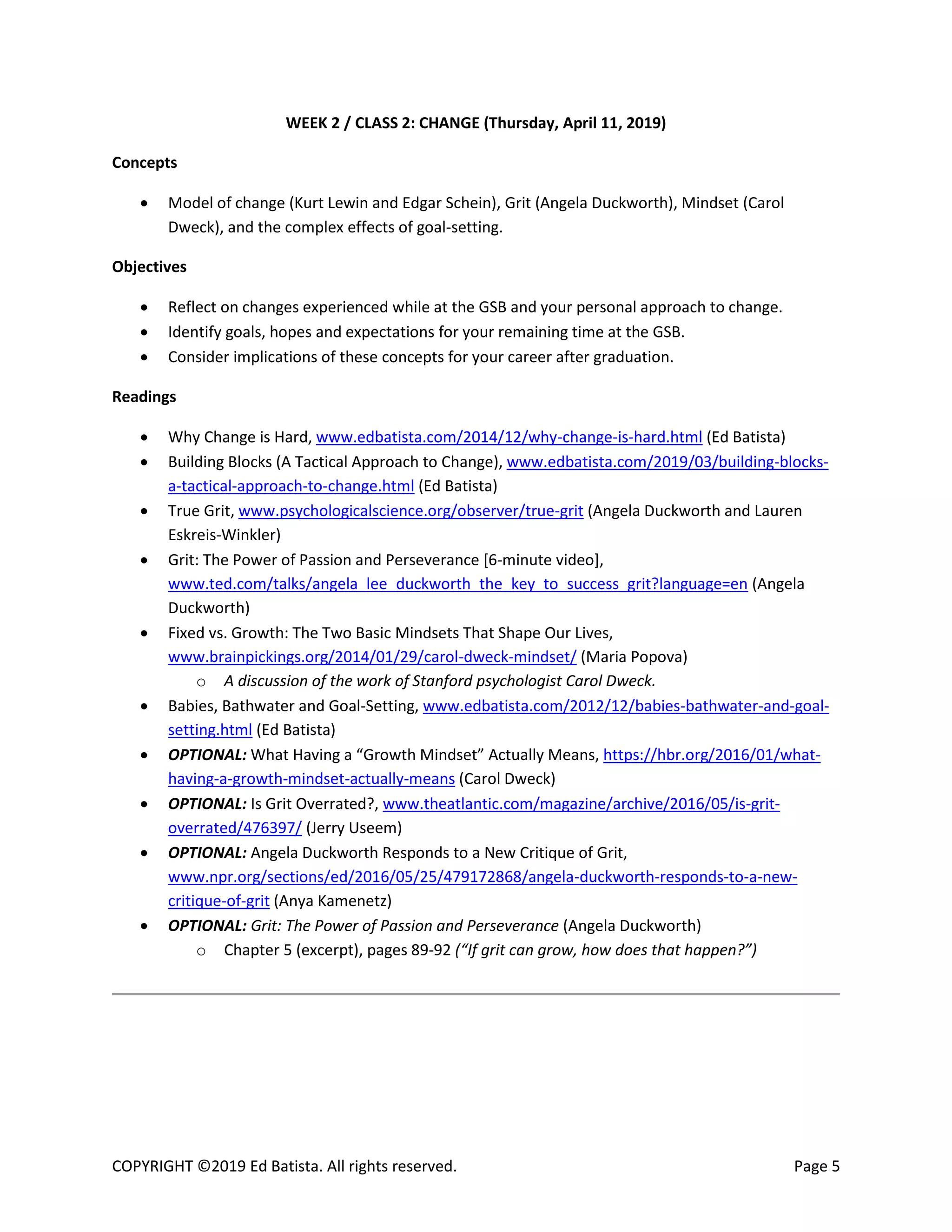 COPYRIGHT ©2019 Ed Batista. All rights reserved. Page 5
WEEK 2 / CLASS 2: CHANGE (Thursday, April 11, 2019)
Concepts
 Model of change (Kurt Lewin and Edgar Schein), Grit (Angela Duckworth), Mindset (Carol
Dweck), and the complex effects of goal-setting.
Objectives
 Reflect on changes experienced while at the GSB and your personal approach to change.
 Identify goals, hopes and expectations for your remaining time at the GSB.
 Consider implications of these concepts for your career after graduation.
Readings
 Why Change is Hard, www.edbatista.com/2014/12/why-change-is-hard.html (Ed Batista)
 Building Blocks (A Tactical Approach to Change), www.edbatista.com/2019/03/building-blocks-
a-tactical-approach-to-change.html (Ed Batista)
 True Grit, www.psychologicalscience.org/observer/true-grit (Angela Duckworth and Lauren
Eskreis-Winkler)
 Grit: The Power of Passion and Perseverance [6-minute video],
www.ted.com/talks/angela_lee_duckworth_the_key_to_success_grit?language=en (Angela
Duckworth)
 Fixed vs. Growth: The Two Basic Mindsets That Shape Our Lives,
www.brainpickings.org/2014/01/29/carol-dweck-mindset/ (Maria Popova)
o A discussion of the work of Stanford psychologist Carol Dweck.
 Babies, Bathwater and Goal-Setting, www.edbatista.com/2012/12/babies-bathwater-and-goal-
setting.html (Ed Batista)
 OPTIONAL: What Having a “Growth Mindset” Actually Means, https://hbr.org/2016/01/what-
having-a-growth-mindset-actually-means (Carol Dweck)
 OPTIONAL: Is Grit Overrated?, www.theatlantic.com/magazine/archive/2016/05/is-grit-
overrated/476397/ (Jerry Useem)
 OPTIONAL: Angela Duckworth Responds to a New Critique of Grit,
www.npr.org/sections/ed/2016/05/25/479172868/angela-duckworth-responds-to-a-new-
critique-of-grit (Anya Kamenetz)
 OPTIONAL: Grit: The Power of Passion and Perseverance (Angela Duckworth)
o Chapter 5 (excerpt), pages 89-92 (“If grit can grow, how does that happen?”)
 