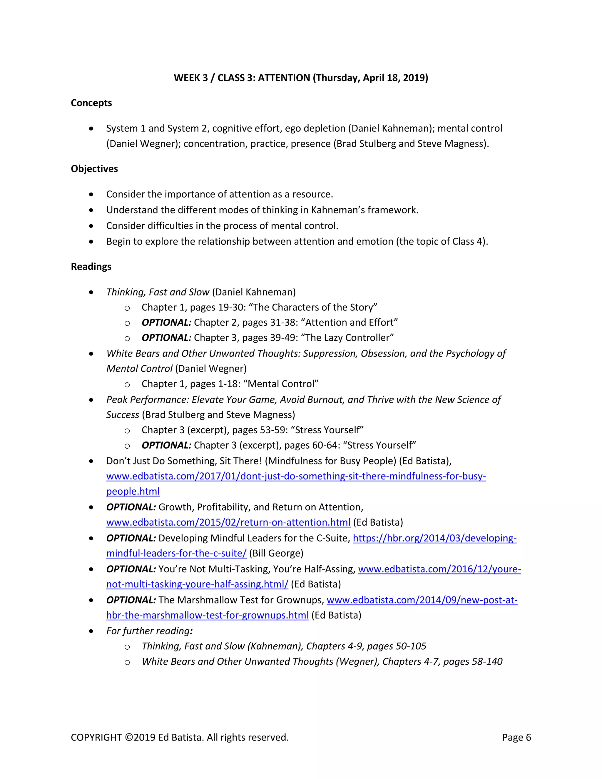 COPYRIGHT ©2019 Ed Batista. All rights reserved. Page 6
WEEK 3 / CLASS 3: ATTENTION (Thursday, April 18, 2019)
Concepts
 System 1 and System 2, cognitive effort, ego depletion (Daniel Kahneman); mental control
(Daniel Wegner); concentration, practice, presence (Brad Stulberg and Steve Magness).
Objectives
 Consider the importance of attention as a resource.
 Understand the different modes of thinking in Kahneman’s framework.
 Consider difficulties in the process of mental control.
 Begin to explore the relationship between attention and emotion (the topic of Class 4).
Readings
 Thinking, Fast and Slow (Daniel Kahneman)
o Chapter 1, pages 19-30: “The Characters of the Story”
o OPTIONAL: Chapter 2, pages 31-38: “Attention and Effort”
o OPTIONAL: Chapter 3, pages 39-49: “The Lazy Controller”
 White Bears and Other Unwanted Thoughts: Suppression, Obsession, and the Psychology of
Mental Control (Daniel Wegner)
o Chapter 1, pages 1-18: “Mental Control”
 Peak Performance: Elevate Your Game, Avoid Burnout, and Thrive with the New Science of
Success (Brad Stulberg and Steve Magness)
o Chapter 3 (excerpt), pages 53-59: “Stress Yourself”
o OPTIONAL: Chapter 3 (excerpt), pages 60-64: “Stress Yourself”
 Don’t Just Do Something, Sit There! (Mindfulness for Busy People) (Ed Batista),
www.edbatista.com/2017/01/dont-just-do-something-sit-there-mindfulness-for-busy-
people.html
 OPTIONAL: Growth, Profitability, and Return on Attention,
www.edbatista.com/2015/02/return-on-attention.html (Ed Batista)
 OPTIONAL: Developing Mindful Leaders for the C-Suite, https://hbr.org/2014/03/developing-
mindful-leaders-for-the-c-suite/ (Bill George)
 OPTIONAL: You’re Not Multi-Tasking, You’re Half-Assing, www.edbatista.com/2016/12/youre-
not-multi-tasking-youre-half-assing.html/ (Ed Batista)
 OPTIONAL: The Marshmallow Test for Grownups, www.edbatista.com/2014/09/new-post-at-
hbr-the-marshmallow-test-for-grownups.html (Ed Batista)
 For further reading:
o Thinking, Fast and Slow (Kahneman), Chapters 4-9, pages 50-105
o White Bears and Other Unwanted Thoughts (Wegner), Chapters 4-7, pages 58-140
 