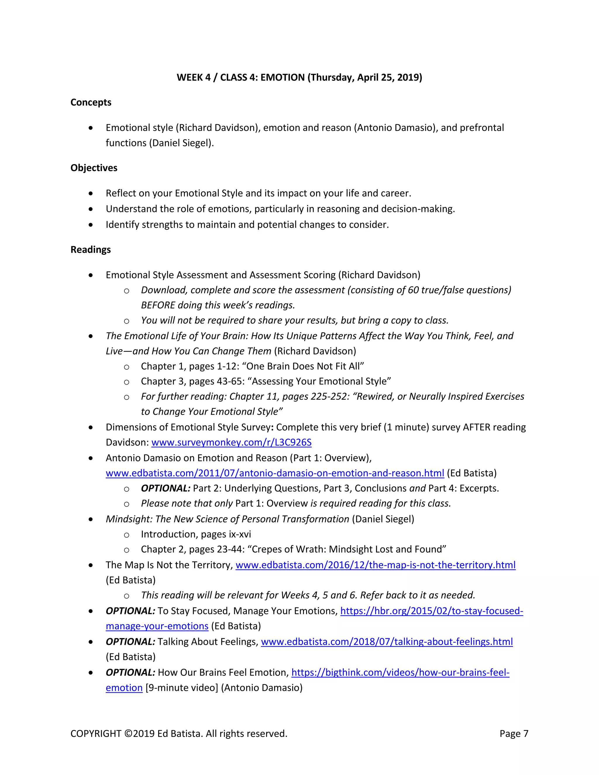 COPYRIGHT ©2019 Ed Batista. All rights reserved. Page 7
WEEK 4 / CLASS 4: EMOTION (Thursday, April 25, 2019)
Concepts
 Emotional style (Richard Davidson), emotion and reason (Antonio Damasio), and prefrontal
functions (Daniel Siegel).
Objectives
 Reflect on your Emotional Style and its impact on your life and career.
 Understand the role of emotions, particularly in reasoning and decision-making.
 Identify strengths to maintain and potential changes to consider.
Readings
 Emotional Style Assessment and Assessment Scoring (Richard Davidson)
o Download, complete and score the assessment (consisting of 60 true/false questions)
BEFORE doing this week’s readings.
o You will not be required to share your results, but bring a copy to class.
 The Emotional Life of Your Brain: How Its Unique Patterns Affect the Way You Think, Feel, and
Live—and How You Can Change Them (Richard Davidson)
o Chapter 1, pages 1-12: “One Brain Does Not Fit All”
o Chapter 3, pages 43-65: “Assessing Your Emotional Style”
o For further reading: Chapter 11, pages 225-252: “Rewired, or Neurally Inspired Exercises
to Change Your Emotional Style”
 Dimensions of Emotional Style Survey: Complete this very brief (1 minute) survey AFTER reading
Davidson: www.surveymonkey.com/r/L3C926S
 Antonio Damasio on Emotion and Reason (Part 1: Overview),
www.edbatista.com/2011/07/antonio-damasio-on-emotion-and-reason.html (Ed Batista)
o OPTIONAL: Part 2: Underlying Questions, Part 3, Conclusions and Part 4: Excerpts.
o Please note that only Part 1: Overview is required reading for this class.
 Mindsight: The New Science of Personal Transformation (Daniel Siegel)
o Introduction, pages ix-xvi
o Chapter 2, pages 23-44: “Crepes of Wrath: Mindsight Lost and Found”
 The Map Is Not the Territory, www.edbatista.com/2016/12/the-map-is-not-the-territory.html
(Ed Batista)
o This reading will be relevant for Weeks 4, 5 and 6. Refer back to it as needed.
 OPTIONAL: To Stay Focused, Manage Your Emotions, https://hbr.org/2015/02/to-stay-focused-
manage-your-emotions (Ed Batista)
 OPTIONAL: Talking About Feelings, www.edbatista.com/2018/07/talking-about-feelings.html
(Ed Batista)
 OPTIONAL: How Our Brains Feel Emotion, https://bigthink.com/videos/how-our-brains-feel-
emotion [9-minute video] (Antonio Damasio)
 