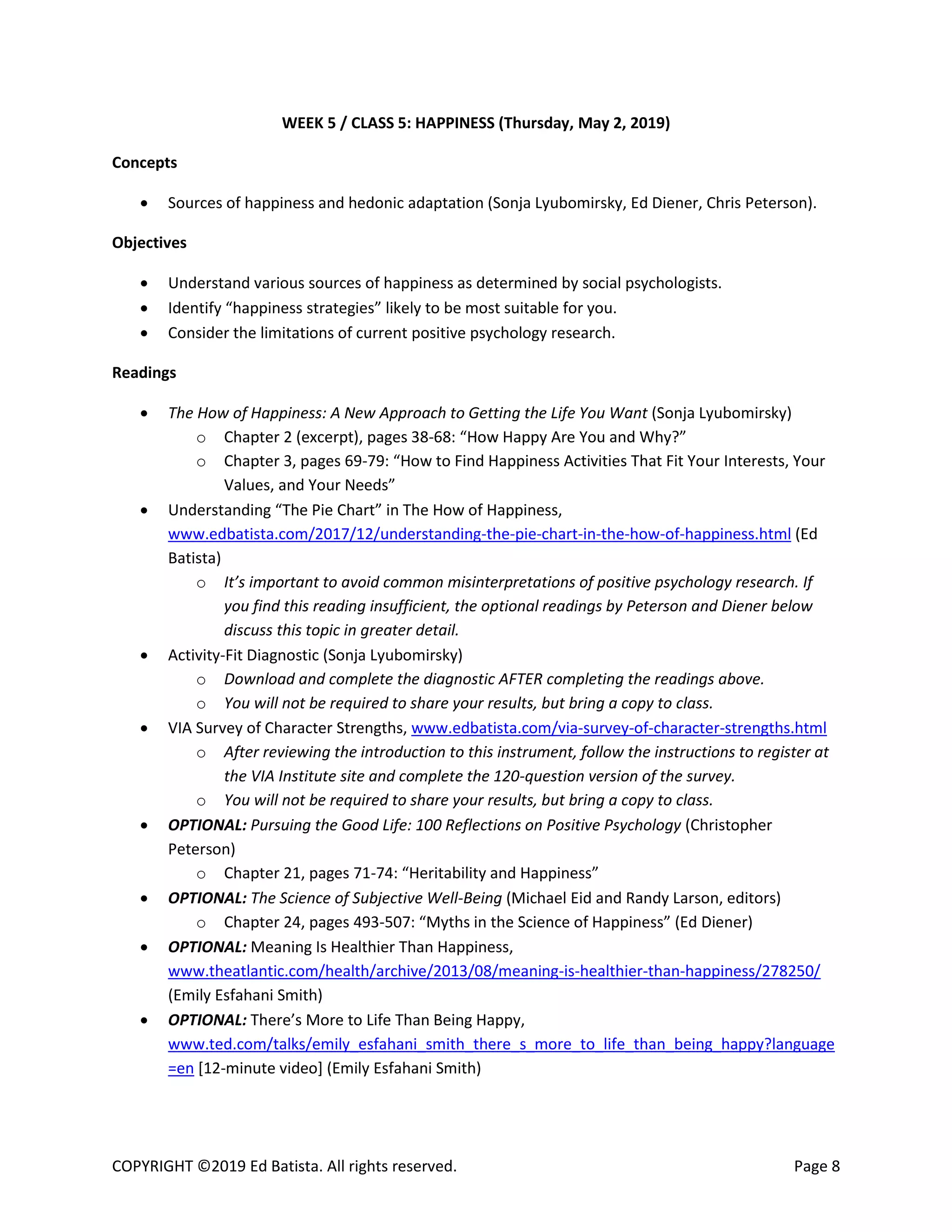 COPYRIGHT ©2019 Ed Batista. All rights reserved. Page 8
WEEK 5 / CLASS 5: HAPPINESS (Thursday, May 2, 2019)
Concepts
 Sources of happiness and hedonic adaptation (Sonja Lyubomirsky, Ed Diener, Chris Peterson).
Objectives
 Understand various sources of happiness as determined by social psychologists.
 Identify “happiness strategies” likely to be most suitable for you.
 Consider the limitations of current positive psychology research.
Readings
 The How of Happiness: A New Approach to Getting the Life You Want (Sonja Lyubomirsky)
o Chapter 2 (excerpt), pages 38-68: “How Happy Are You and Why?”
o Chapter 3, pages 69-79: “How to Find Happiness Activities That Fit Your Interests, Your
Values, and Your Needs”
 Understanding “The Pie Chart” in The How of Happiness,
www.edbatista.com/2017/12/understanding-the-pie-chart-in-the-how-of-happiness.html (Ed
Batista)
o It’s important to avoid common misinterpretations of positive psychology research. If
you find this reading insufficient, the optional readings by Peterson and Diener below
discuss this topic in greater detail.
 Activity-Fit Diagnostic (Sonja Lyubomirsky)
o Download and complete the diagnostic AFTER completing the readings above.
o You will not be required to share your results, but bring a copy to class.
 VIA Survey of Character Strengths, www.edbatista.com/via-survey-of-character-strengths.html
o After reviewing the introduction to this instrument, follow the instructions to register at
the VIA Institute site and complete the 120-question version of the survey.
o You will not be required to share your results, but bring a copy to class.
 OPTIONAL: Pursuing the Good Life: 100 Reflections on Positive Psychology (Christopher
Peterson)
o Chapter 21, pages 71-74: “Heritability and Happiness”
 OPTIONAL: The Science of Subjective Well-Being (Michael Eid and Randy Larson, editors)
o Chapter 24, pages 493-507: “Myths in the Science of Happiness” (Ed Diener)
 OPTIONAL: Meaning Is Healthier Than Happiness,
www.theatlantic.com/health/archive/2013/08/meaning-is-healthier-than-happiness/278250/
(Emily Esfahani Smith)
 OPTIONAL: There’s More to Life Than Being Happy,
www.ted.com/talks/emily_esfahani_smith_there_s_more_to_life_than_being_happy?language
=en [12-minute video] (Emily Esfahani Smith)
 
