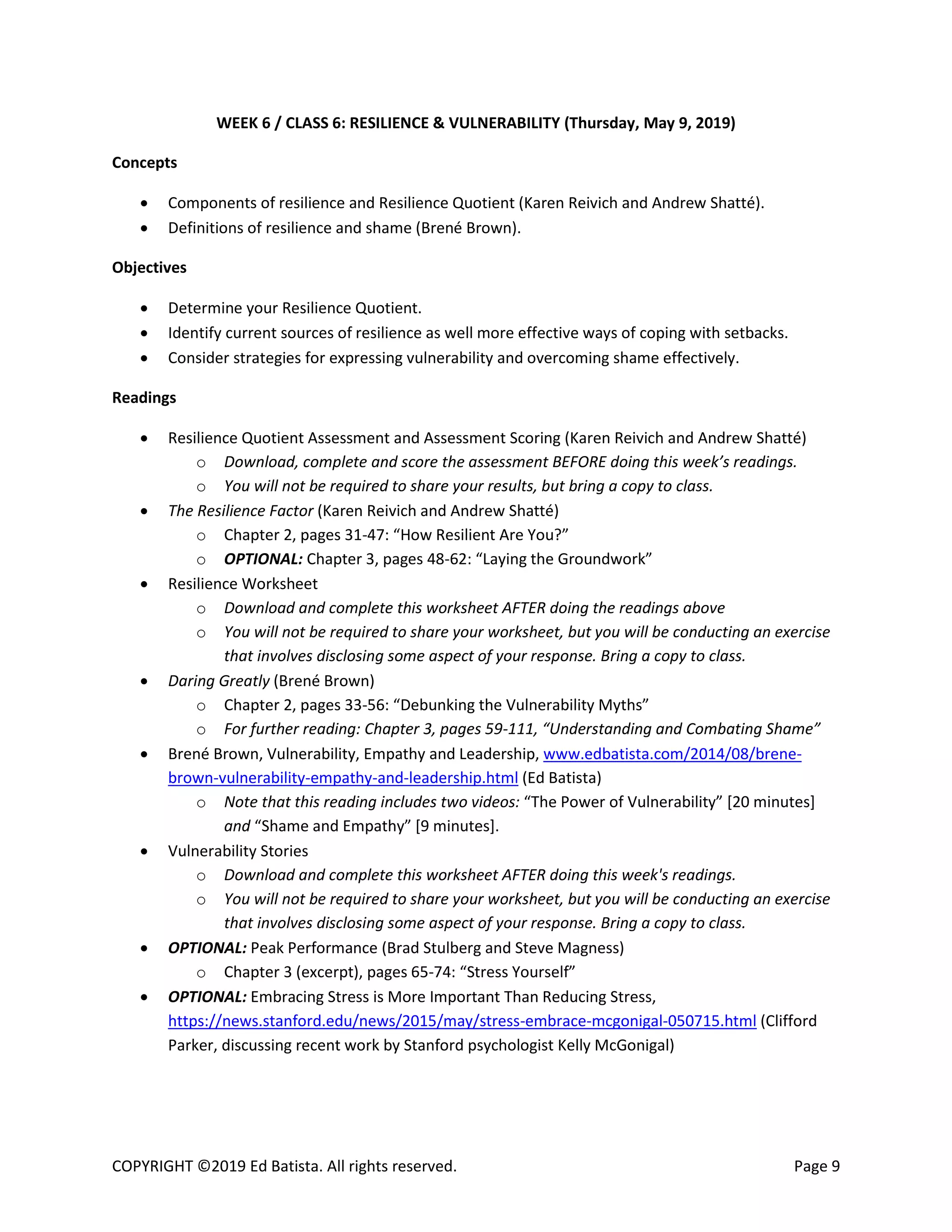 COPYRIGHT ©2019 Ed Batista. All rights reserved. Page 9
WEEK 6 / CLASS 6: RESILIENCE & VULNERABILITY (Thursday, May 9, 2019)
Concepts
 Components of resilience and Resilience Quotient (Karen Reivich and Andrew Shatté).
 Definitions of resilience and shame (Brené Brown).
Objectives
 Determine your Resilience Quotient.
 Identify current sources of resilience as well more effective ways of coping with setbacks.
 Consider strategies for expressing vulnerability and overcoming shame effectively.
Readings
 Resilience Quotient Assessment and Assessment Scoring (Karen Reivich and Andrew Shatté)
o Download, complete and score the assessment BEFORE doing this week’s readings.
o You will not be required to share your results, but bring a copy to class.
 The Resilience Factor (Karen Reivich and Andrew Shatté)
o Chapter 2, pages 31-47: “How Resilient Are You?”
o OPTIONAL: Chapter 3, pages 48-62: “Laying the Groundwork”
 Resilience Worksheet
o Download and complete this worksheet AFTER doing the readings above
o You will not be required to share your worksheet, but you will be conducting an exercise
that involves disclosing some aspect of your response. Bring a copy to class.
 Daring Greatly (Brené Brown)
o Chapter 2, pages 33-56: “Debunking the Vulnerability Myths”
o For further reading: Chapter 3, pages 59-111, “Understanding and Combating Shame”
 Brené Brown, Vulnerability, Empathy and Leadership, www.edbatista.com/2014/08/brene-
brown-vulnerability-empathy-and-leadership.html (Ed Batista)
o Note that this reading includes two videos: “The Power of Vulnerability” [20 minutes]
and “Shame and Empathy” [9 minutes].
 Vulnerability Stories
o Download and complete this worksheet AFTER doing this week's readings.
o You will not be required to share your worksheet, but you will be conducting an exercise
that involves disclosing some aspect of your response. Bring a copy to class.
 OPTIONAL: Peak Performance (Brad Stulberg and Steve Magness)
o Chapter 3 (excerpt), pages 65-74: “Stress Yourself”
 OPTIONAL: Embracing Stress is More Important Than Reducing Stress,
https://news.stanford.edu/news/2015/may/stress-embrace-mcgonigal-050715.html (Clifford
Parker, discussing recent work by Stanford psychologist Kelly McGonigal)
 
