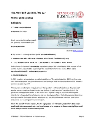 COPYRIGHT ©2020 Ed Batista. All rights reserved. Page 1
The Art of Self-Coaching / OB 527
Winter 2020 Syllabus
Ed Batista
1. CONTACT INFORMATION
• Instructor: Ed Batista
Email, text, and phone all work well.
I’m generally available 8am-6pm.
• Faculty Assistant:
Photo by Seth Anderson
• Sign up for 1:1 coaching sessions: (Read Section 6 below first.)
2. MEETING TIME AND LOCATION: Thursdays, 8:00-9:45am, Zambrano 301 (Z301)
3. CLASS SESSIONS: Jan 9, Jan 16, Jan 23, Jan 30, Feb 13, Feb 20, Feb 27, Mar 5, Mar 12
Note that the first session is mandatory. Registered students and students who hope to come off the
waitlist must be present at the beginning of this session to remain in the course. There are no
exceptions to this policy under any circumstances.
4. COURSE OVERVIEW
In 2009 a student who was about to graduate said to me, "Being coached at the GSB helped me grow
over the last two years, but after I leave school and no longer have access to these resources, how will I
continue to coach myself?"
This course is an attempt to help you answer that question. I define self-coaching as the process of
guiding our own growth and development, particularly through periods of transition, in both the
professional and personal realms. In this course you'll explore a range of practices and disciplines
intended to help you build on what you've learned about yourself over the last two years and continue
that process after graduation. Classes will consist of a mix of short lectures, exercises, small group
discussions, and coaching conversations in pairs.
While this is a self-directed process, it's also highly social and interactive, not solitary. Each week
you'll work with classmates in pairs and small groups, so be prepared to discuss meaningful personal
issues with your fellow students in every class.
 