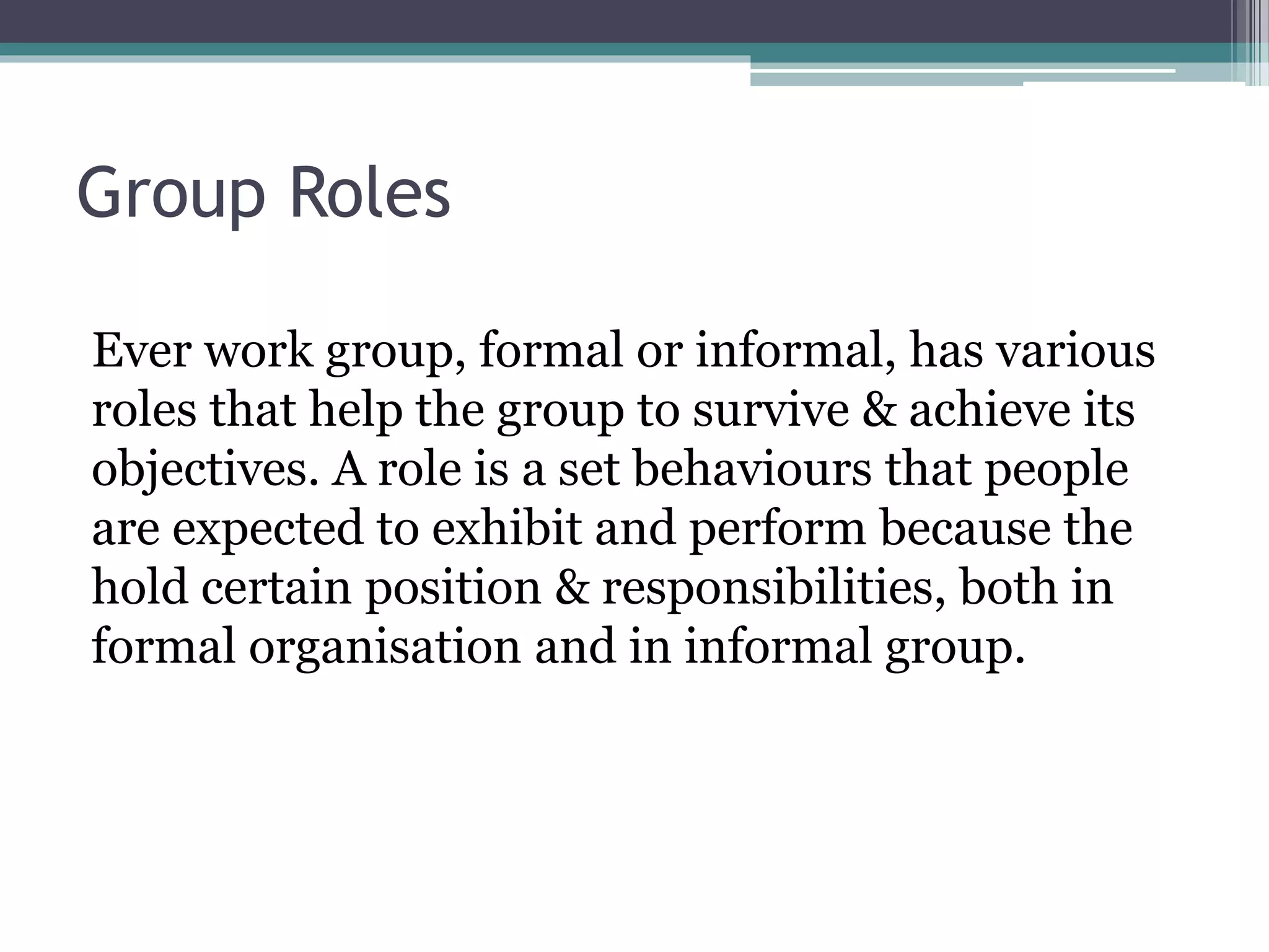 Group Roles
Ever work group, formal or informal, has various
roles that help the group to survive & achieve its
objectives. A role is a set behaviours that people
are expected to exhibit and perform because the
hold certain position & responsibilities, both in
formal organisation and in informal group.
 