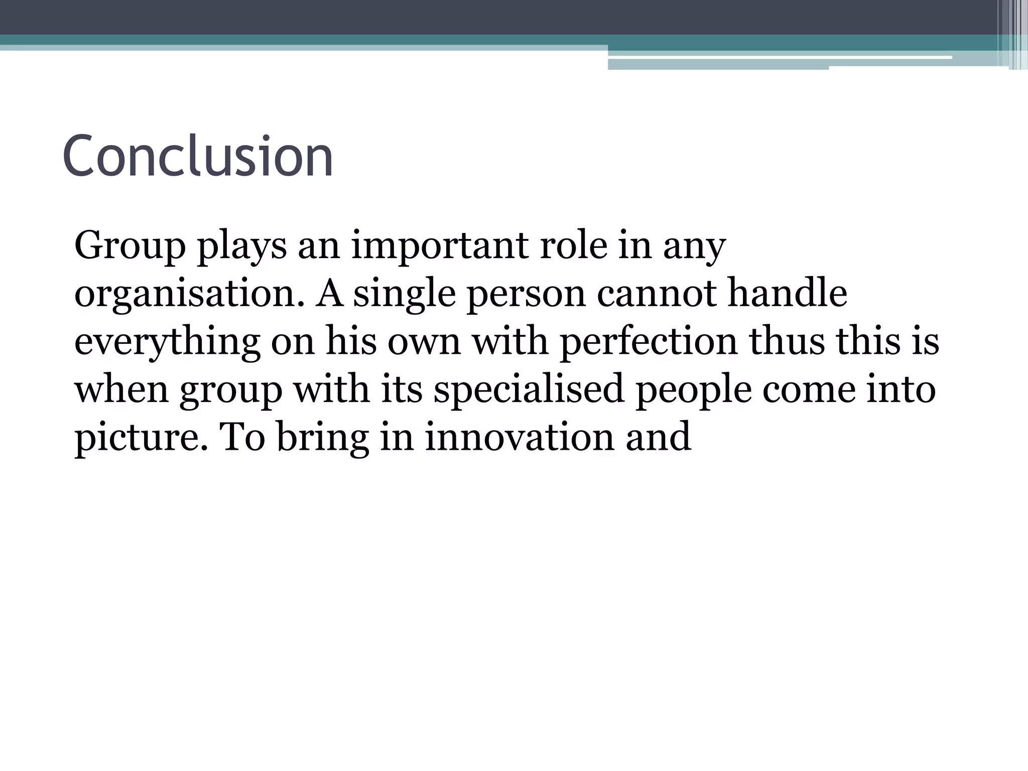 Conclusion
Group plays an important role in any
organisation. A single person cannot handle
everything on his own with perfection thus this is
when group with its specialised people come into
picture. To bring in innovation and
 