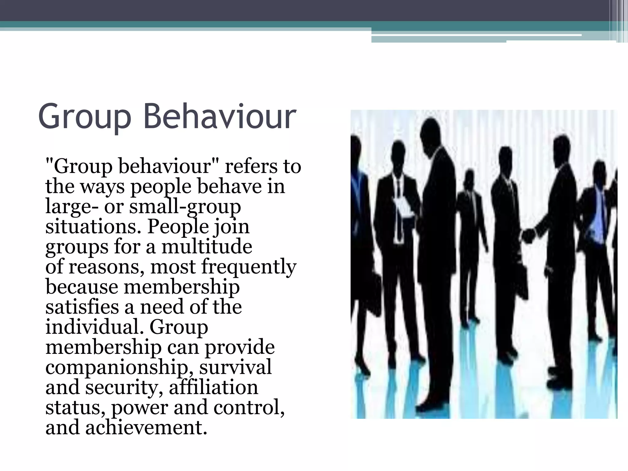Group Behaviour
"Group behaviour" refers to
the ways people behave in
large- or small-group
situations. People join
groups for a multitude
of reasons, most frequently
because membership
satisfies a need of the
individual. Group
membership can provide
companionship, survival
and security, affiliation
status, power and control,
and achievement.
 