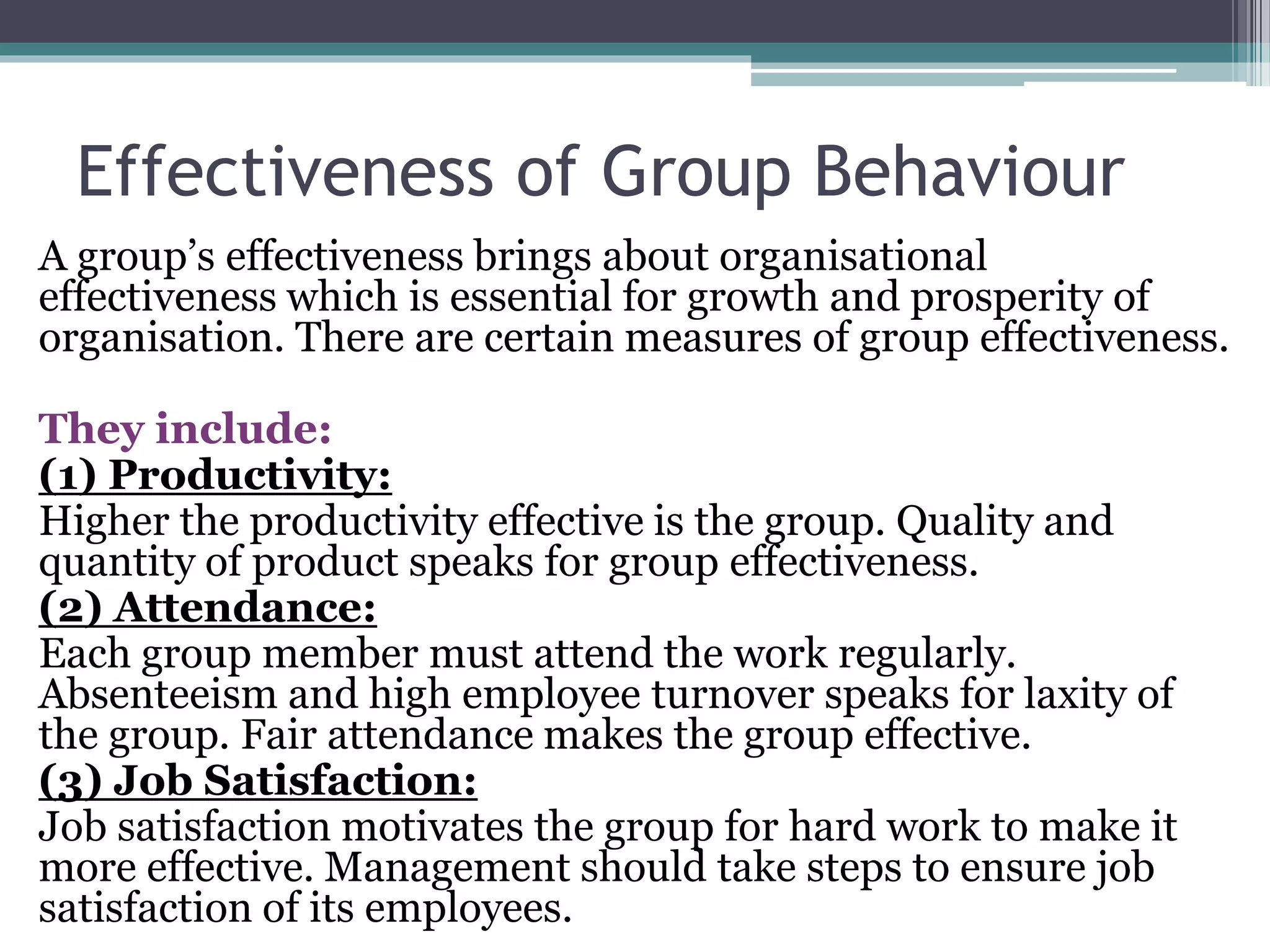 Effectiveness of Group Behaviour
A group’s effectiveness brings about organisational
effectiveness which is essential for growth and prosperity of
organisation. There are certain measures of group effectiveness.
They include:
(1) Productivity:
Higher the productivity effective is the group. Quality and
quantity of product speaks for group effectiveness.
(2) Attendance:
Each group member must attend the work regularly.
Absenteeism and high employee turnover speaks for laxity of
the group. Fair attendance makes the group effective.
(3) Job Satisfaction:
Job satisfaction motivates the group for hard work to make it
more effective. Management should take steps to ensure job
satisfaction of its employees.
 