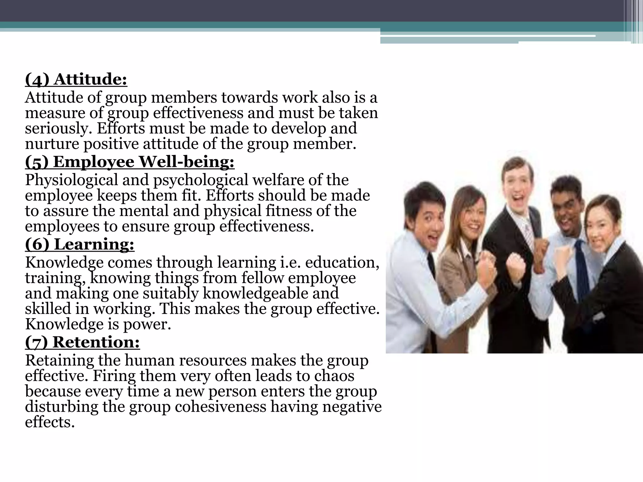 (4) Attitude:
Attitude of group members towards work also is a
measure of group effectiveness and must be taken
seriously. Efforts must be made to develop and
nurture positive attitude of the group member.
(5) Employee Well-being:
Physiological and psychological welfare of the
employee keeps them fit. Efforts should be made
to assure the mental and physical fitness of the
employees to ensure group effectiveness.
(6) Learning:
Knowledge comes through learning i.e. education,
training, knowing things from fellow employee
and making one suitably knowledgeable and
skilled in working. This makes the group effective.
Knowledge is power.
(7) Retention:
Retaining the human resources makes the group
effective. Firing them very often leads to chaos
because every time a new person enters the group
disturbing the group cohesiveness having negative
effects.
 