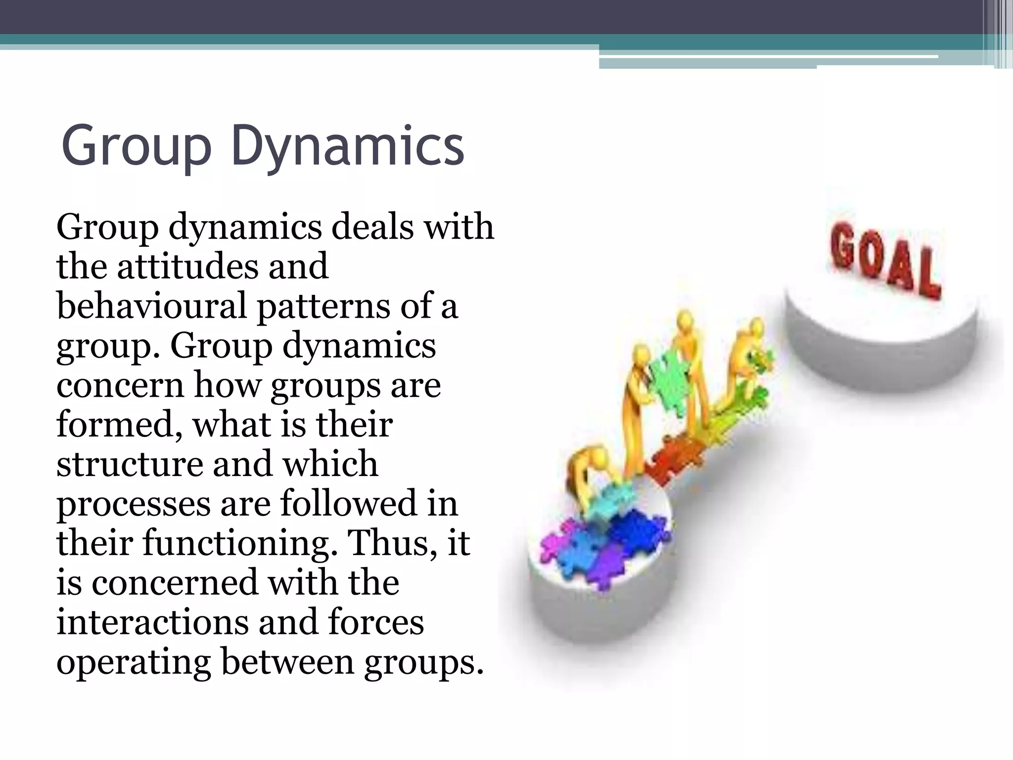 Group Dynamics
Group dynamics deals with
the attitudes and
behavioural patterns of a
group. Group dynamics
concern how groups are
formed, what is their
structure and which
processes are followed in
their functioning. Thus, it
is concerned with the
interactions and forces
operating between groups.
 
