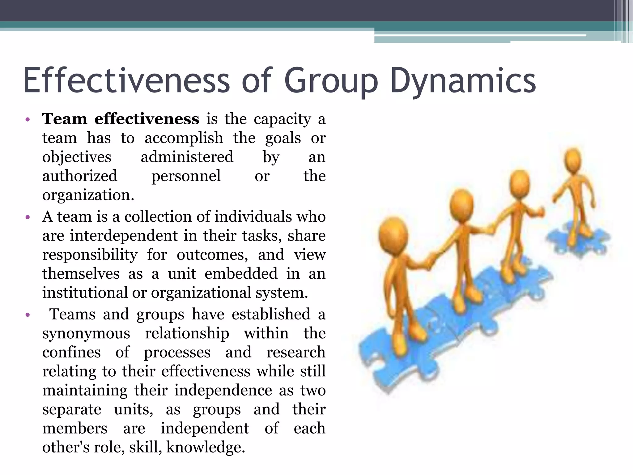 Effectiveness of Group Dynamics
• Team effectiveness is the capacity a
team has to accomplish the goals or
objectives administered by an
authorized personnel or the
organization.
• A team is a collection of individuals who
are interdependent in their tasks, share
responsibility for outcomes, and view
themselves as a unit embedded in an
institutional or organizational system.
• Teams and groups have established a
synonymous relationship within the
confines of processes and research
relating to their effectiveness while still
maintaining their independence as two
separate units, as groups and their
members are independent of each
other's role, skill, knowledge.
 