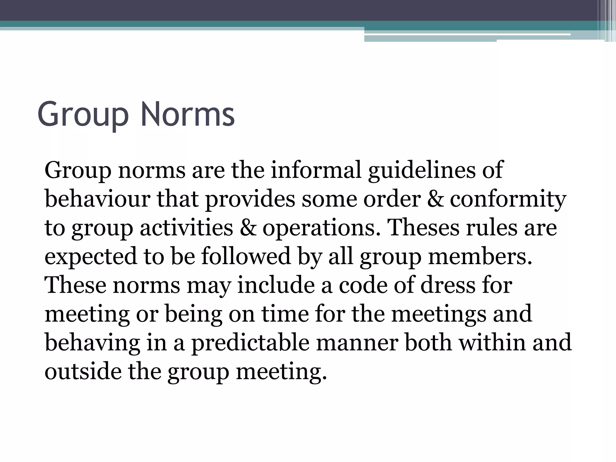Group Norms
Group norms are the informal guidelines of
behaviour that provides some order & conformity
to group activities & operations. Theses rules are
expected to be followed by all group members.
These norms may include a code of dress for
meeting or being on time for the meetings and
behaving in a predictable manner both within and
outside the group meeting.
 