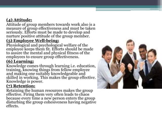(4) Attitude:
Attitude of group members towards work also is a
measure of group effectiveness and must be taken
seriously. Efforts must be made to develop and
nurture positive attitude of the group member.
(5) Employee Well-being:
Physiological and psychological welfare of the
employee keeps them fit. Efforts should be made
to assure the mental and physical fitness of the
employees to ensure group effectiveness.
(6) Learning:
Knowledge comes through learning i.e. education,
training, knowing things from fellow employee
and making one suitably knowledgeable and
skilled in working. This makes the group effective.
Knowledge is power.
(7) Retention:
Retaining the human resources makes the group
effective. Firing them very often leads to chaos
because every time a new person enters the group
disturbing the group cohesiveness having negative
effects.
 