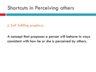  Self fulfilling prophecy
A concept that proposes a person will behave in ways
consistent with how he or she is perceived by others.
Shortcuts in Perceiving others
 