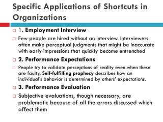 Specific Applications of Shortcuts in
Organizations
 1. Employment Interview
 Few people are hired without an interview. Interviewers
often make perceptual judgments that might be inaccurate
with early impressions that quickly become entrenched
 2. Performance Expectations
 People try to validate perceptions of reality even when these
are faulty. Self-fulfilling prophecy describes how an
individual’s behavior is determined by others’ expectations.
 3. Performance Evaluation
 Subjective evaluations, though necessary, are
problematic because of all the errors discussed which
affect them
 