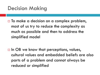 Decision Making
 To make a decision on a complex problem,
most of us try to reduce the complexity as
much as possible and then to address the
simplified model
 In OB we know that perceptions, values,
cultural values and embedded beliefs are also
parts of a problem and cannot always be
reduced or simplified
 