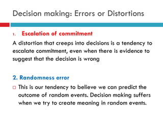 Decision making: Errors or Distortions
1. Escalation of commitment
A distortion that creeps into decisions is a tendency to
escalate commitment, even when there is evidence to
suggest that the decision is wrong
2. Randomness error
 This is our tendency to believe we can predict the
outcome of random events. Decision making suffers
when we try to create meaning in random events.
 