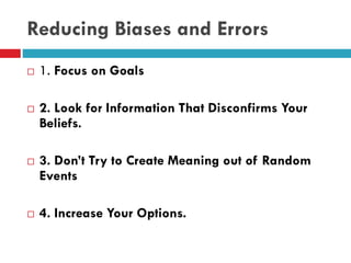 Reducing Biases and Errors
 1. Focus on Goals
 2. Look for Information That Disconfirms Your
Beliefs.
 3. Don’t Try to Create Meaning out of Random
Events
 4. Increase Your Options.
 