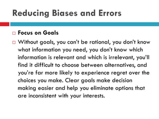 Reducing Biases and Errors
 Focus on Goals
 Without goals, you can’t be rational, you don’t know
what information you need, you don’t know which
information is relevant and which is irrelevant, you’ll
find it difficult to choose between alternatives, and
you’re far more likely to experience regret over the
choices you make. Clear goals make decision
making easier and help you eliminate options that
are inconsistent with your interests.
 