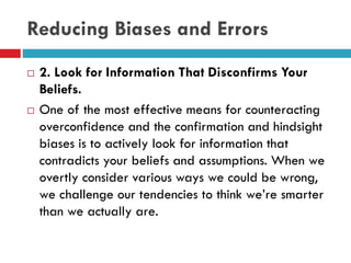 Reducing Biases and Errors
 2. Look for Information That Disconfirms Your
Beliefs.
 One of the most effective means for counteracting
overconfidence and the confirmation and hindsight
biases is to actively look for information that
contradicts your beliefs and assumptions. When we
overtly consider various ways we could be wrong,
we challenge our tendencies to think we’re smarter
than we actually are.
 