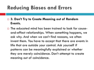 Reducing Biases and Errors
 3. Don’t Try to Create Meaning out of Random
Events.
 The educated mind has been trained to look for cause-
and-effect relationships. When something happens, we
ask why. And when we can’t find reasons, we often
invent them. You have to accept that there are events in
life that are outside your control. Ask yourself if
patterns can be meaningfully explained or whether
they are merely coincidence. Don’t attempt to create
meaning out of coincidence.
 