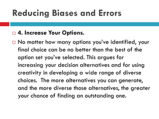 Reducing Biases and Errors
 4. Increase Your Options.
 No matter how many options you’ve identified, your
final choice can be no better than the best of the
option set you’ve selected. This argues for
increasing your decision alternatives and for using
creativity in developing a wide range of diverse
choices. The more alternatives you can generate,
and the more diverse those alternatives, the greater
your chance of finding an outstanding one.
 