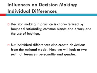 Influences on Decision Making:
Individual Differences
 Decision making in practice is characterized by
bounded rationality, common biases and errors, and
the use of intuition.
 But individual differences also create deviations
from the rational model. Now we will look at two
such differences: personality and gender.
 