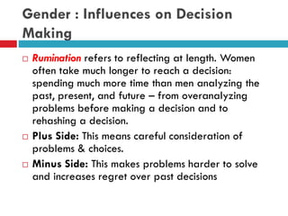 Gender : Influences on Decision
Making
 Rumination refers to reflecting at length. Women
often take much longer to reach a decision:
spending much more time than men analyzing the
past, present, and future – from overanalyzing
problems before making a decision and to
rehashing a decision.
 Plus Side: This means careful consideration of
problems & choices.
 Minus Side: This makes problems harder to solve
and increases regret over past decisions
 
