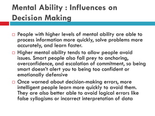 Mental Ability : Influences on
Decision Making
 People with higher levels of mental ability are able to
process information more quickly, solve problems more
accurately, and learn faster.
 Higher mental ability tends to allow people avoid
issues. Smart people also fall prey to anchoring,
overconfidence, and escalation of commitment, so being
smart doesn’t alert you to being too confident or
emotionally defensive
 Once warned about decision-making errors, more
intelligent people learn more quickly to avoid them.
They are also better able to avoid logical errors like
false syllogisms or incorrect interpretation of data
 