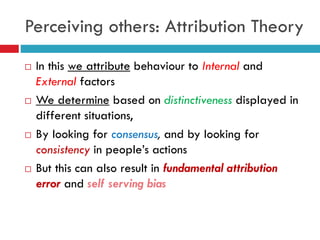 Perceiving others: Attribution Theory
 In this we attribute behaviour to Internal and
External factors
 We determine based on distinctiveness displayed in
different situations,
 By looking for consensus, and by looking for
consistency in people’s actions
 But this can also result in fundamental attribution
error and self serving bias
 