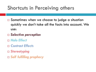 Shortcuts in Perceiving others
 Sometimes when we choose to judge a situation
quickly we don’t take all the facts into account. We
use:
 Selective perception
 Halo Effect
 Contrast Effects
 Stereotyping
 Self fulfilling prophecy
 