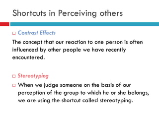  Contrast Effects
The concept that our reaction to one person is often
influenced by other people we have recently
encountered.
 Stereotyping
 When we judge someone on the basis of our
perception of the group to which he or she belongs,
we are using the shortcut called stereotyping.
Shortcuts in Perceiving others
 