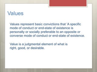 Values
Values represent basic convictions that ’A specific
mode of conduct or end-state of existence is
personally or socially preferable to an opposite or
converse mode of conduct or end-state of existence.
Value is a judgmental element of what is
right, good, or desirable.