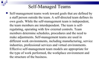 Self-Managed Teams
 Self-management teams work toward goals that are defined by
a staff person outside the team. A self-directed team defines its
own goals. While the self-management team is independent,
the team members are interdependent. The team is self-
regulating, operating with few external controls. Team
members determine schedules, procedures and the need to
make adjustments. Self-management teams are used in
different work environments, including manufacturing, service
industries, professional services and virtual environments.
Effective self-management team models are appropriate for
the type of work performed, the workplace environment and
the structure of the business.
 